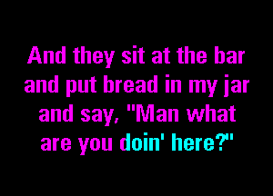 And they sit at the bar
and put bread in my iar
and say, Man what
are you doin' here?