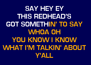 SAY HEY EY
THIS REDHEAD'S
GOT SOMETHIN' TO SAY
VVHOA 0H
YOU KNOWI KNOW
WHAT I'M TALKIN' ABOUT
Y'ALL