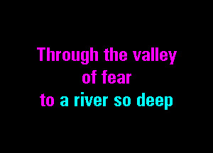 Through the valley

of fear
to a river so deep