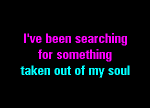 I've been searching

for something
taken out of my soul