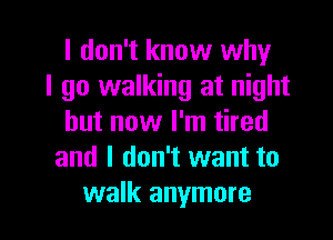 I don't know why
I go walking at night
but now I'm tired
and I don't want to

walk anymore I