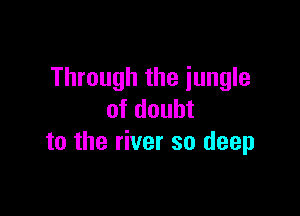 Through the jungle

of doubt
to the river so deep