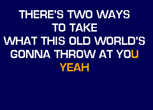 THERE'S TWO WAYS
TO TAKE
WHAT THIS OLD WORLD'S
GONNA THROW AT YOU
YEAH