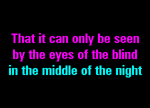 That it can only be seen
by the eyes of the blind
in the middle of the night