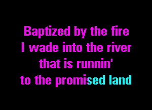 Baptized by the fire
I wade into the river

that is runnin'
to the promised land