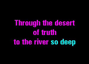 Through the desert

of truth
to the river so deep