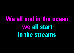 We all end in the ocean
we all start

in the streams