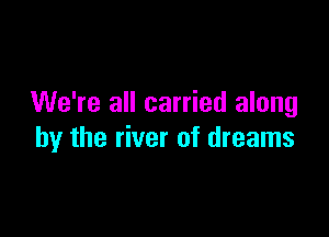 We're all carried along

by the river of dreams
