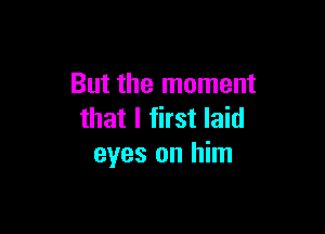 But the moment

that I first laid
eyes on him