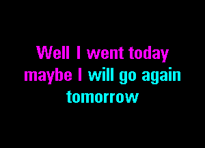 Well I went today

maybe I will go again
tomorrow