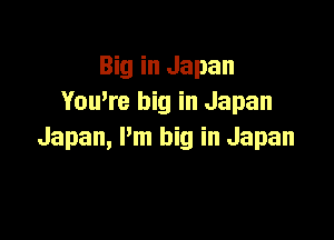 Big in Japan
You,re big in Japan

Japan, Pm big in Japan