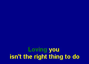 Loving you
isn't the right thing to do