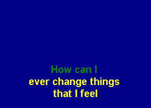 How can I
ever change things
that I feel