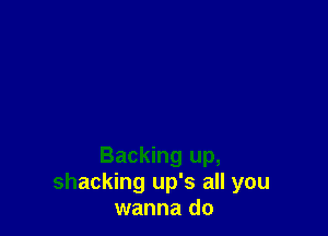 Backing up,
shacking up's all you
wanna do