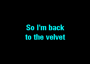 So I'm back

to the velvet