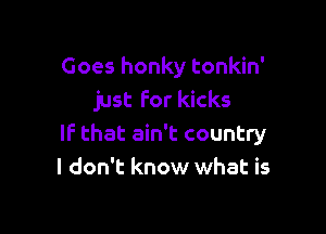 Goes honky tonkin'
just for kicks

If that ain't country
I don't know what is