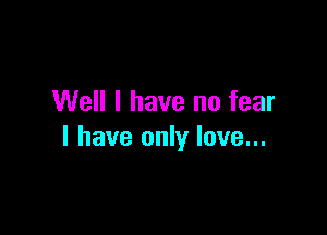 Well I have no fear

I have only love...