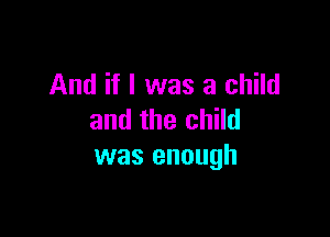 And if I was a child

and the child
was enough