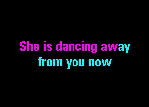 She is dancing away

from you now