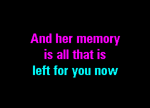 And her memory

is all that is
left for you now