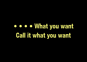 o o o o What you want

Call it what you want