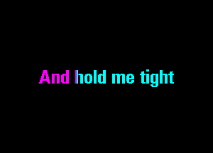 And hold me tight