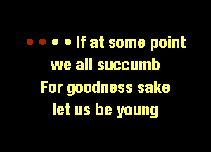 o o o o If at some point
we all succumb

For goodness sake
let us be young