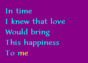 In time
I knew that love

Would bring
This happiness
To me