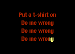 Put a t-shirt on
Do me wrong

Do me wrong
Do me wrong