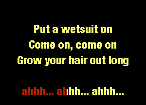 Put a wetsuit on
Comeomcomeon
Grow your hair out long

ahhh... ahhh... ahhh... l