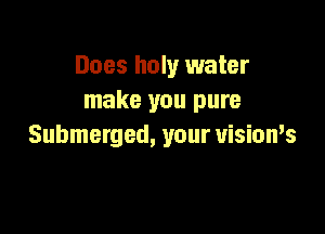 Does holy water
make you pure

Submerged, your visioms