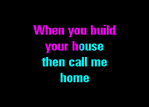 When you build
your house

then call me
home