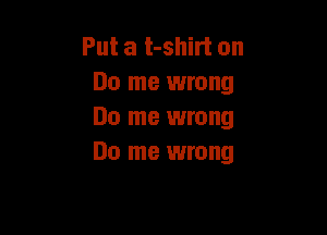 Put a t-shirt on
Do me wrong

Do me wrong
Do me wrong