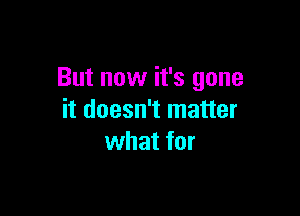 But now it's gone

it doesn't matter
what for