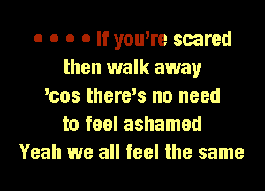 o o o o If you're scared
then walk away
'cos there's no need
to feel ashamed
Yeah we all feel the same