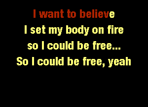 I want to believe
I set my body on fire
so I could be free...

So I could be free, yeah