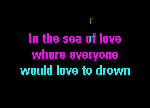 I.
In the sea of love

where everyone
would love to drown