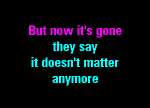 But now it's gone
they say

it doesn't matter
anymore