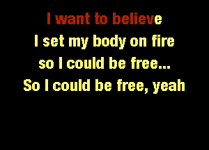 I want to believe
I set my body on fire
so I could be free...

So I could be free, yeah