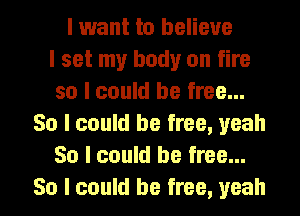 I want to believe
I set my body on fire
so I could be free...
So I could be free, yeah
So I could be free...
So I could be free, yeah