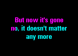 But now it's gone

no, it doesn't matter
any more