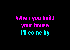 When you build

your house
I'll come by