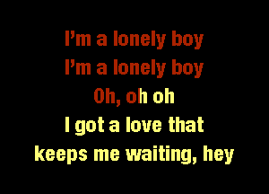 Pm a lonely boy
I'm a lonely boy
Oh, oh oh

I got a love that
keeps me waiting, hey