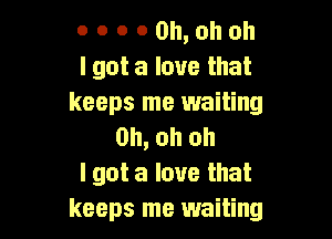 0 o o 0 Oh, oh oh
I got a love that
keeps me waiting

Oh, oh oh
I got a love that
keeps me waiting