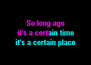 So long ago
it's a certain time

it's a certain place