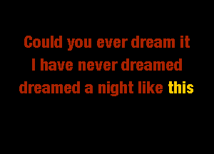 Could you ever dream it
I have never dreamed
dreamed a night like this