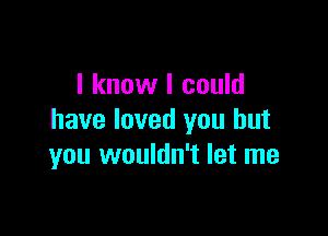 I know I could

have loved you but
you wouldn't let me