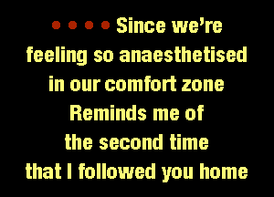 o o o 0 Since we're
feeling so anaesthetised
in our comfort zone
Reminds me of
the second time
that I followed you home