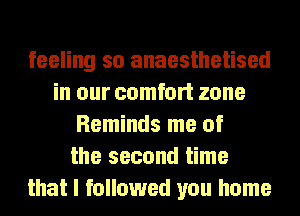 feeling so anaesthetised
in our comfort zone
Reminds me of
the second time
that I followed you home