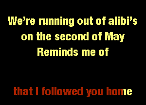 We're running out of alibi's
on the second of May
Reminds me of

that I followed you home